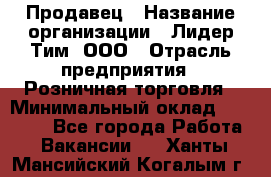 Продавец › Название организации ­ Лидер Тим, ООО › Отрасль предприятия ­ Розничная торговля › Минимальный оклад ­ 12 000 - Все города Работа » Вакансии   . Ханты-Мансийский,Когалым г.